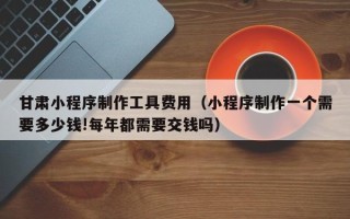 馆陶甘肃小程序制作工具费用（小程序制作一个需要多少钱!每年都需要交钱吗）