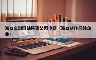 馆陶海口定制网站搭建公司电话（海口制作网站企业）
