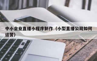 馆陶中小企业直播小程序制作（小型直播公司如何运营）