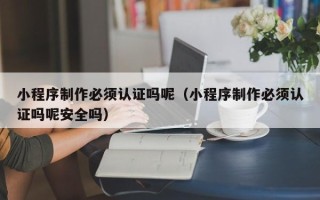 馆陶小程序制作必须认证吗呢（小程序制作必须认证吗呢安全吗）