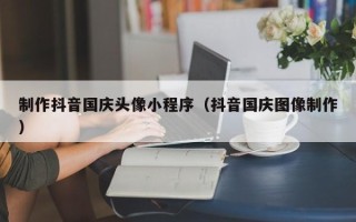 馆陶制作抖音国庆头像小程序（抖音国庆图像制作）