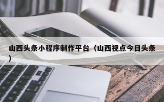 馆陶山西头条小程序制作平台（山西视点今日头条）